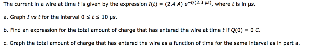 The current in a wire at time t is given by the expression I(t) = (2.4 A) e−t/(2.3 µs), where t is in µs.
a. Graph I vs t for the interval 0 ≤ t ≤ 10 μs.
b. Find an expression for the total amount of charge that has entered the wire at time t if Q(0) = 0 C.
c. Graph the total amount of charge that has entered the wire as a function of time for the same interval as in part a.