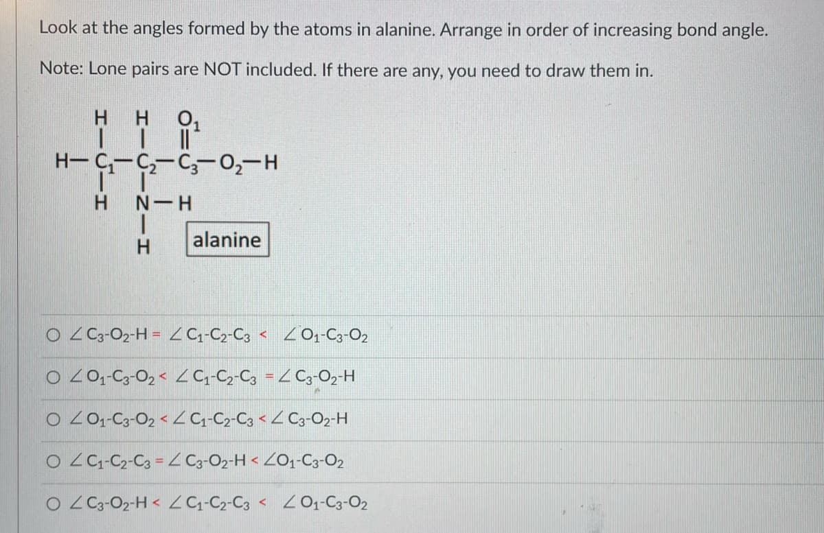 Look at the angles formed by the atoms in alanine. Arrange in order of increasing bond angle.
Note: Lone pairs are NOT included. If there are any, you need to draw them in.
H
ㅐㅐ
H 0₁
H-C₁-C₂-C3-0₂-H
SINIH
H N-H
alanine
O 4 C3-02-H= C₁-C2-C3 < 401-C3-02
0 40₁-C3-02 < < C₁-C2-C3 = < C3-O₂-H
O ≤ 01-C3-02 < < C₁-C2-C3 < < C3-02-H
O C₁-C2-C3 = 4 C3-02-H < <01-C3-02
OZ C3-02-H< < C₁-C₂2-C3 < < 01-C3-02