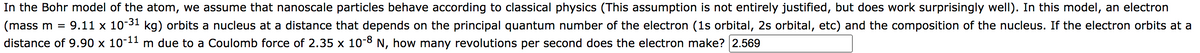 In the Bohr model of the atom, we assume that nanoscale particles behave according to classical physics (This assumption is not entirely justified, but does work surprisingly well). In this model, an electron
(mass m = 9.11 x 10-³1 kg) orbits a nucleus at a distance that depends on the principal quantum number of the electron (1s orbital, 2s orbital, etc) and the composition of the nucleus. If the electron orbits at a
distance of 9.90 x 10-¹1 m due to a Coulomb force of 2.35 x 10-8 N, how many revolutions per second does the electron make? 2.569