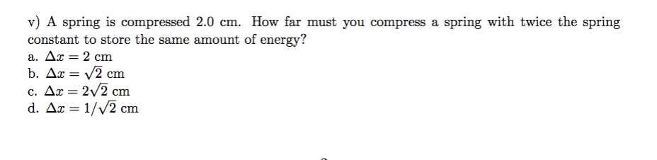 v) A spring is compressed 2.0 cm. How far must you compress a spring with twice the spring
constant to store the same amount of energy?
a. Ax = 2 cm
b. Ax = √2 cm
c. Ax = 2√2 cm
d. Ax = 1/√2 cm