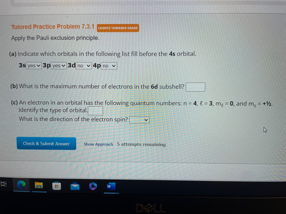 II
Tutored Practice Problem 7.3.1 COUNTS TOWARDS GRADE
Apply the Pauli exclusion principle.
(a) Indicate which orbitals in the following list fill before the 4s orbital.
3s yes 3p yes ✓ 3d no 4p no v
(b) What is the maximum number of electrons in the 6d subshell?
(c) An electron in an orbital has the following quantum numbers: n = 4, l=3, me = 0, and m, = +12.
Identify the type orbital.
What is the direction of the electron spin?
Check & Submit Answer
C
H
Show Approach 5 attempts remaining
DOLL