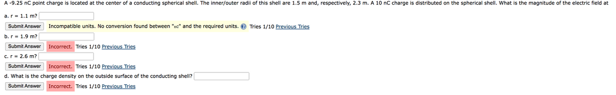 A -9.25 nC point charge is located at the center of a conducting spherical shell. The inner/outer radii of this shell are 1.5 m and, respectively, 2.3 m. A 10 nC charge is distributed on the spherical shell. What is the magnitude of the electric field at
a. r= 1.1 m?
Submit Answer
b. r= 1.9 m?
Submit Answer
Incompatible units. No conversion found between "nc" and the required units.
Incorrect. Tries 1/10 Previous Tries
c. r = 2.6 m?
Submit Answer Incorrect. Tries 1/10 Previous Tries
d. What is the charge density on the outside surface of the conducting shell?
Submit Answer Incorrect. Tries 1/10 Previous Tries
Tries 1/10 Previous Tries