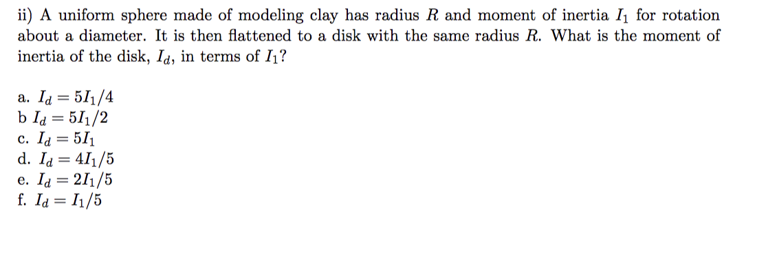 ii) A uniform sphere made of modeling clay has radius R and moment of inertia I₁ for rotation
about a diameter. It is then flattened to a disk with the same radius R. What is the moment of
inertia of the disk, Id, in terms of I₁?
a. Id=511/4
b Id = 511/2
c. Id = 511
d. Id = 411/5
e. Id = 211/5
f. Id = I1/5