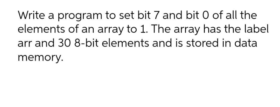 Write a program to set bit 7 and bit 0 of all the
elements of an array to 1. The array has the label
arr and 30 8-bit elements and is stored in data
memory.
