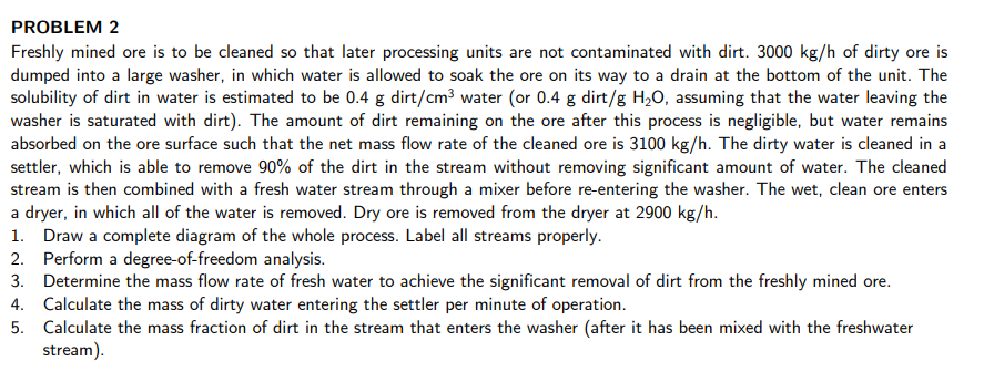 PROBLEM 2
Freshly mined ore is to be cleaned so that later processing units are not contaminated with dirt. 3000 kg/h of dirty ore is
dumped into a large washer, in which water is allowed to soak the ore on its way to a drain at the bottom of the unit. The
solubility of dirt in water is estimated to be 0.4 g dirt/cm³ water (or 0.4 g dirt/g H,O, assuming that the water leaving the
washer is saturated with dirt). The amount of dirt remaining on the ore after this process is negligible, but water remains
absorbed on the ore surface such that the net mass flow rate of the cleaned ore is 3100 kg/h. The dirty water is cleaned in
settler, which is able to remove 90% of the dirt in the stream without removing significant amount of water. The cleaned
stream is then combined with a fresh water stream through a mixer before re-entering the washer. The wet, clean ore enters
a dryer, in which all of the water is removed. Dry ore is removed from the dryer at 2900 kg/h.
1. Draw a complete diagram of the whole process. Label all streams properly.
2. Perform a degree-of-freedom analysis.
3. Determine the mass flow rate of fresh water to achieve the significant removal of dirt from the freshly mined ore.
4. Calculate the mass of dirty water entering the settler per minute of operation.
5. Calculate the mass fraction of dirt in the stream that enters the washer (after it has been mixed with the freshwater
stream).
