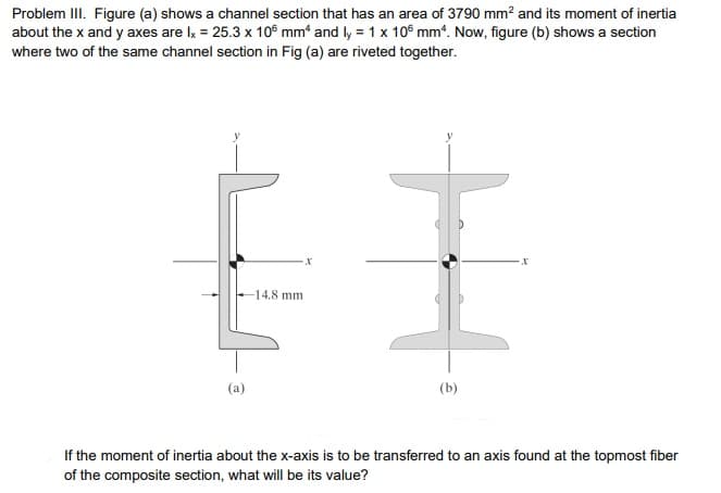 Problem III. Figure (a) shows a channel section that has an area of 3790 mm² and its moment of inertia
about the x and y axes are lx = 25.3 x 106 mm* and ly = 1 x 10° mm“. Now, figure (b) shows a section
where two of the same channel section in Fig (a) are riveted together.
EI
14.8 mm
(a)
(b)
If the moment of inertia about the x-axis is to be transferred to an axis found at the topmost fiber
of the composite section, what will be its value?
