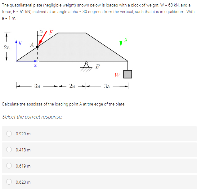 The quadrilateral plate (negligible weight) shown below is loaded with a block of weight, W = 68 kN, and a
force, F = 51 kN) inclined at an angle alpha = 30 degrees from the vertical, such that it is in equilibrium. With
%3D
a = 1 m,
A
2a
A B
W
- 3a
+ 2a --
За
Calculate the abscissa of the loading point A at the edge of the plate.
Select the correct response:
0.929 m
0.413 m
0.619 m
0.620 m
