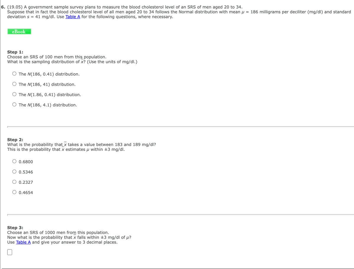 6. (19.05) A government sample survey plans to measure the blood cholesterol level of an SRS of men aged 20 to 34.
Suppose that in fact the blood cholesterol level of all men aged 20 to 34 follows the Normal distribution with mean u = 186 milligrams per deciliter (mg/dl) and standard
deviation s = 41 mg/dl. Use Table A for the following questions, where necessary.
eBook
Step 1:
Choose an SRS of 100 men from this population.
What is the sampling distribution of x? (Use the units of mg/dl.)
The N(186, 0.41) distribution.
O The N(186, 41) distribution.
O The N(1.86, 0.41) distribution.
O The N(186, 4.1) distribution.
Step 2:
What is the probability that x takes a value between 183 and 189 mg/dl?
This is the probability that x estimates u within +3 mg/dl.
O 0.6800
O 0.5346
0.2327
O 0.4654
Step 3:
Choose an SRS of 1000 men from this population.
Now what is the probability that x falls within ±3 mg/dl of p?
Use Table A and give your answer to 3 decimal places.
