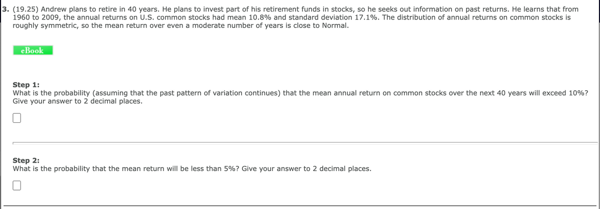 3. (19.25) Andrew plans to retire in 40 years. He plans to invest part of his retirement funds in stocks, so he seeks out information on past returns. He learns that from
1960 to 2009, the annual returns on U.S. common stocks had mean 10.8% and standard deviation 17.1%. The distribution of annual returns on common stocks is
roughly symmetric, so the mean return over even a moderate number of years is close to Normal.
eBook
Step 1:
What is the probability (assuming that the past pattern of variation continues) that the mean annual return on common stocks over the next 40 years will exceed 10%?
Give your answer to 2 decimal places.
Step 2:
What is the probability that the mean return will be less than 5%? Give your answer to 2 decimal places.
