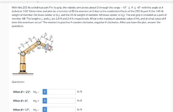 With the 255-lb cylindrical part P in its grip, the robotic arm pivots about O through the range-45" ≤ ≤ 45° with the angle at A
locked at 120%, Determine and plot (as a function of 8) the moment at O due to the combined effects of the 255-lb part P, the 145-lb
weight of member OA (mass center at G₁), and the 35-lb weight of member AB (mass center at G₂). The end grip is included as a part of
member AB. The lengths L₁ and L₂ are 2.8 ft and 2.4 ft, respectively. What is the maximum absolute value of Mo and at what value of Ⓒ
does this maximum occur? The moment is positive if counterclockwise, negative if clockwise. After you have the plot, answer the
questions.
A
120
lb-ft
lb-ft
lb-ft
524
5/00
0₂
0
Questions:
When -21° Mo-
When 8-6°,
Mo
When 8 = 17%, Mo-
i
i
i