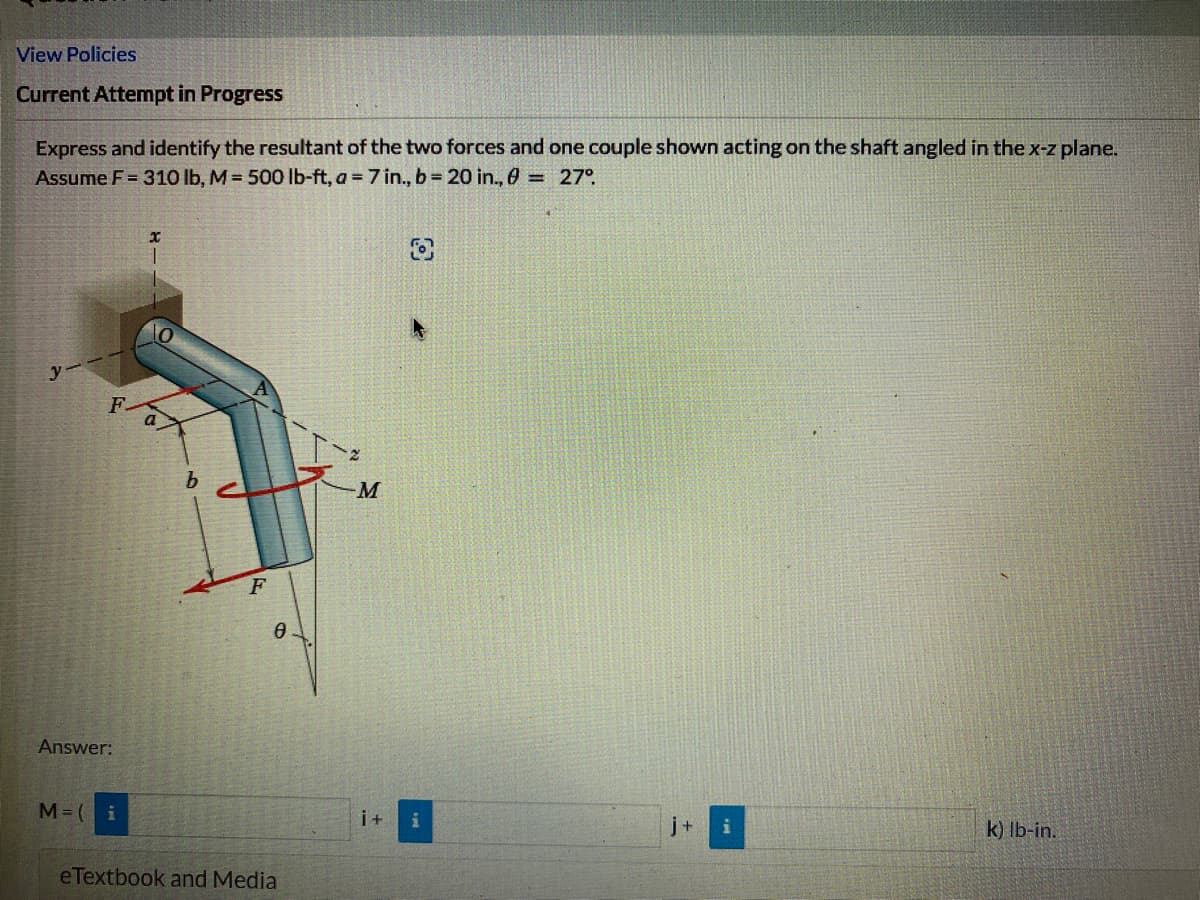 View Policies
Current Attempt in Progress
Express and identify the resultant of the two forces and one couple shown acting on the shaft angled in the x-z plane.
Assume F = 310 lb, M = 500 lb-ft, a = 7 in., b = 20 in., 0 = 27°
x
y
-M
k) lb-in.
Answer:
M=( i
0
b
F
0
eTextbook and Media
i +
i