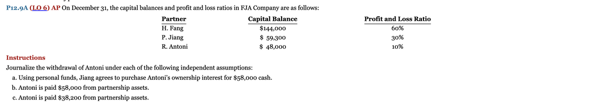 P12.9A (LO 6) AP On December 31, the capital balances and profit and loss ratios in FJA Company are as follows:
Capital Balance
$144,000
$ 59,300
$ 48,000
Partner
H. Fang
P. Jiang
R. Antoni
Instructions
Journalize the withdrawal of Antoni under each of the following independent assumptions:
a. Using personal funds, Jiang agrees to purchase Antoni's ownership interest for $58,000 cash.
b. Antoni is paid $58,000 from partnership assets.
c. Antoni is paid $38,200 from partnership assets.
Profit and Loss Ratio
60%
30%
10%