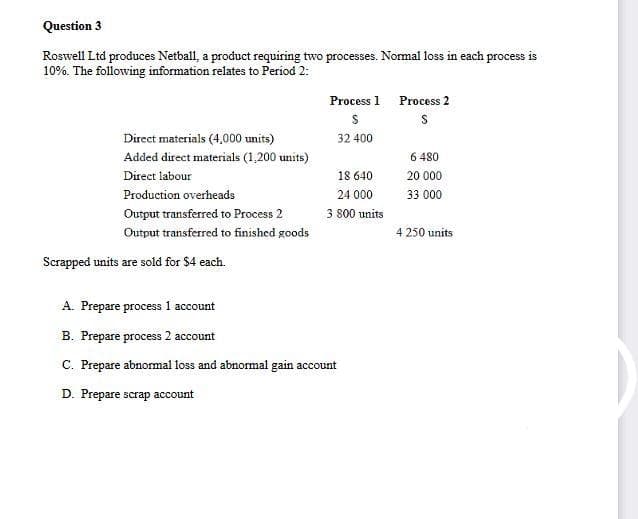 Question 3
Roswell Ltd produces Netball, a product requiring two processes. Normal loss in each process is
10%. The following information relates to Period 2:
Direct materials (4,000 units)
Added direct materials (1,200 units)
Direct labour
Production overheads
Output transferred to Process 2
Output transferred to finished goods
Scrapped units are sold for $4 each.
Process 1 Process 2
$
S
32 400
18 640
24 000
3 800 units
A. Prepare process 1 account
B. Prepare process 2 account
C. Prepare abnormal loss and abnormal gain account
D. Prepare scrap account
6 480
20 000
33 000
4 250 units