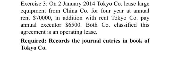 Exercise 3: On 2 January 2014 Tokyo Co. lease large
equipment from China Co. for four year at annual
rent $70000, in addition with rent Tokyo Co. pay
annual executor $6500. Both Co. classified this
agreement is an operating lease.
Required: Records the journal entries in book of
Tokyo Co.