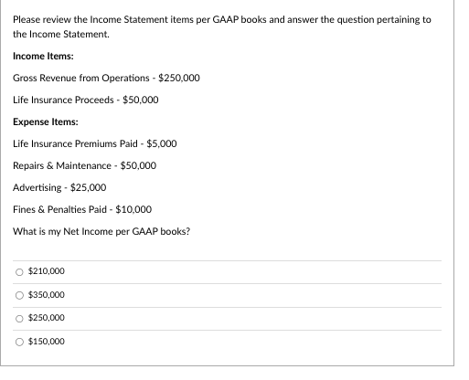 Please review the Income Statement items per GAAP books and answer the question pertaining to
the Income Statement.
Income Items:
Gross Revenue from Operations - $250,000
Life Insurance Proceeds - $50,000
Expense Items:
Life Insurance Premiums Paid - $5,000
Repairs & Maintenance - $50,000
Advertising - $25,000
Fines & Penalties Paid - $10,000
What is my Net Income per GAAP books?
$210,000
O $350,000
O $250,000
$150,000