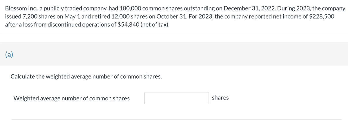 Blossom Inc., a publicly traded company, had 180,000 common shares outstanding on December 31, 2022. During 2023, the company
issued 7,200 shares on May 1 and retired 12,000 shares on October 31. For 2023, the company reported net income of $228,500
after a loss from discontinued operations of $54,840 (net of tax).
(a)
Calculate the weighted average number of common shares.
Weighted average number of common shares
shares