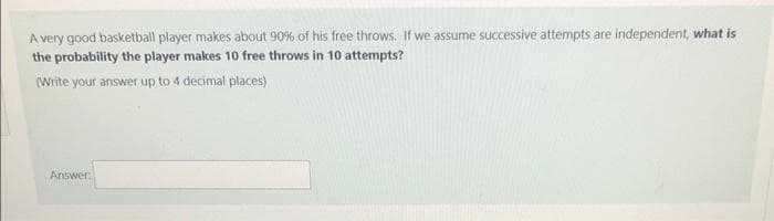 A very good basketball player makes about 90% of his free throws. If we assume successive attempts are independent, what is
the probability the player makes 10 free throws in 10 attempts?
(Write your answer up to 4 decimal places)
Answer:
