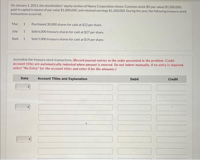 On January 1, 2021, the stockholders' equity section of Nance Corporation shows: Common stock ($5 par value) $1,500,000;
paid-in capital in excess of par value $1,000,000; and retained earnings $1,200,000. During the year, the following treasury stock
transactions occurred.
Mar. 1 Purchased 30,000 shares for cash at $22 per share.
July 1 Sold 6,000 treasury shares for cash at $27 per share.
Sept. 1 Sold 5,000 treasury shares for cash at $19 per share.
Journalize the treasury stock transactions. (Record journal entries in the order presented in the problem. Credit
account titles are automatically indented when amount is entered. Do not indent manually. If no entry is required,
select "No Entry" for the account titles and enter O for the amounts.)
Date: Account Titles and Explanation
Debit
Credit