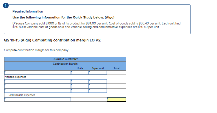 Required Information
Use the following Information for the Quick Study below. (Algo)
D'Souza Company sold 8,000 units of its product for $84.00 per unit. Cost of goods sold is $55.40 per unit. Each unit had
$50.80 in variable cost of goods sold and variable selling and administrative expenses are $10.40 per unit.
QS 19-15 (Algo) Computing contribution margin LO P2
Compute contribution margin for this company.
Variable expenses
Total variable expenses
D'SOUZA COMPANY
Contribution Margin
Units
$ per unit
Total