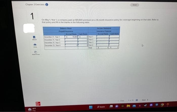 Chapter 3 Exercises i
1
On May 1, Year 1, a company paid an $19,800 premium on a 36-month insurance policy for coverage beginning on that date Refer to
that policy and fill in the blanks in the following table.
ebook
41
Pin
enes
AT
fog
Grew
FOR
Balance Sheet
Prepaid Insurance
December 31, Year 1
December 31, Year 2
December 31, Year 3
December 31, Year 4
Accrual Basis Cash Basis
s
19.800 S
0
Year 1
0 Year 2
Year 3
Year 4
Total
Income Statement
Insurance Expense
Accrual Basis Cash Blasis
$
Search
0$
01
Saved
Prev
tus
Nost >