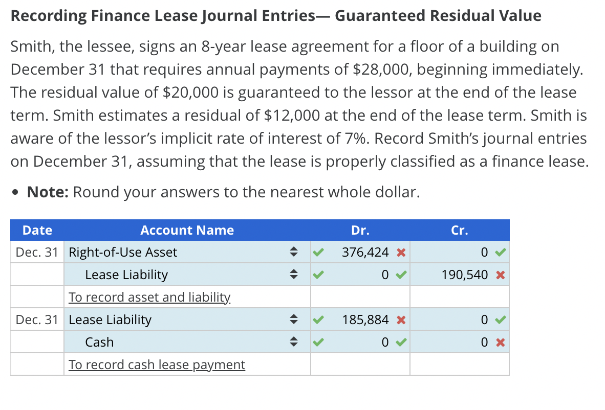 Recording Finance Lease Journal Entries- Guaranteed Residual Value
Smith, the lessee, signs an 8-year lease agreement for a floor of a building on
December 31 that requires annual payments of $28,000, beginning immediately.
The residual value of $20,000 is guaranteed to the lessor at the end of the lease
term. Smith estimates a residual of $12,000 at the end of the lease term. Smith is
aware of the lessor's implicit rate of interest of 7%. Record Smith's journal entries
on December 31, assuming that the lease is properly classified as a finance lease.
• Note: Round your answers to the nearest whole dollar.
Account Name
Date
Dec. 31 Right-of-Use Asset
Lease Liability
To record asset and liability.
Dec. 31 Lease Liability
Cash
To record cash lease payment
Dr.
376,424 *
0✔
185,884 *
0
Cr.
190,540 *
0
0 x