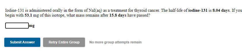 Iodine-131 is administered orally in the form of Nal(aq) as a treatment for thyroid cancer. The half-life of iodine-131 is 8.04 days. If you
begin with 53.1 mg of this isotope, what mass remains after 15.8 days have passed?
Img
Retry Entire Group
No more group attempts remain
Submit Answer
