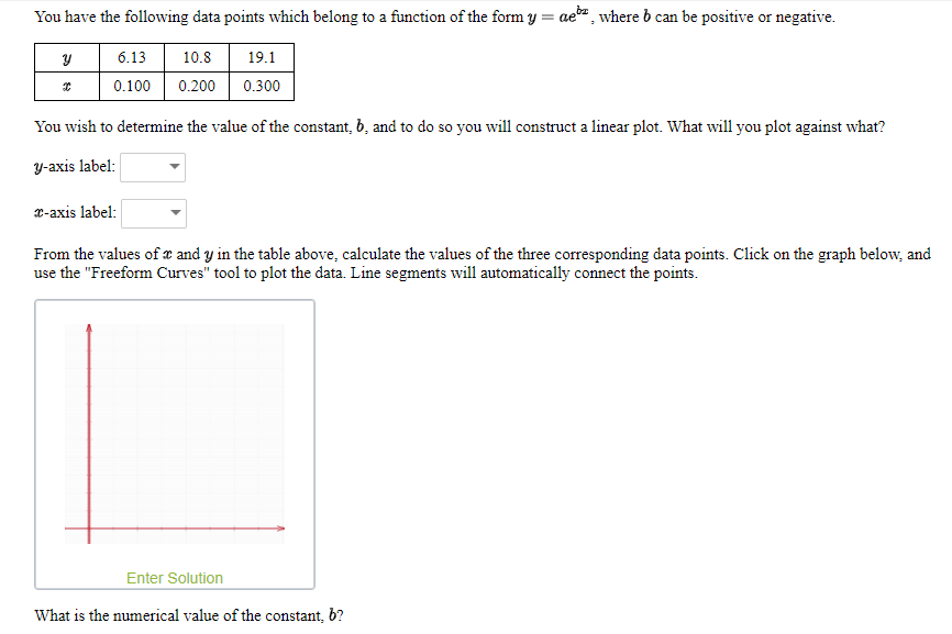 You have the following data points which belong to a function of the form y = ae, where b can be positive or negative.
6.13
10.8
19.1
0.100
0.200
0.300
You wish to determine the value of the constant, 6, and to do so you will construct a linear plot. What will you plot against what?
y-axis label:
x-axis label:
From the values of e and y in the table above, calculate the values of the three corresponding data points. Click on the graph below, and
use the "Freeform Curves" tool to plot the data. Line segments will automatically connect the points.
Enter Solution
What is the numerical value of the constant, b?
