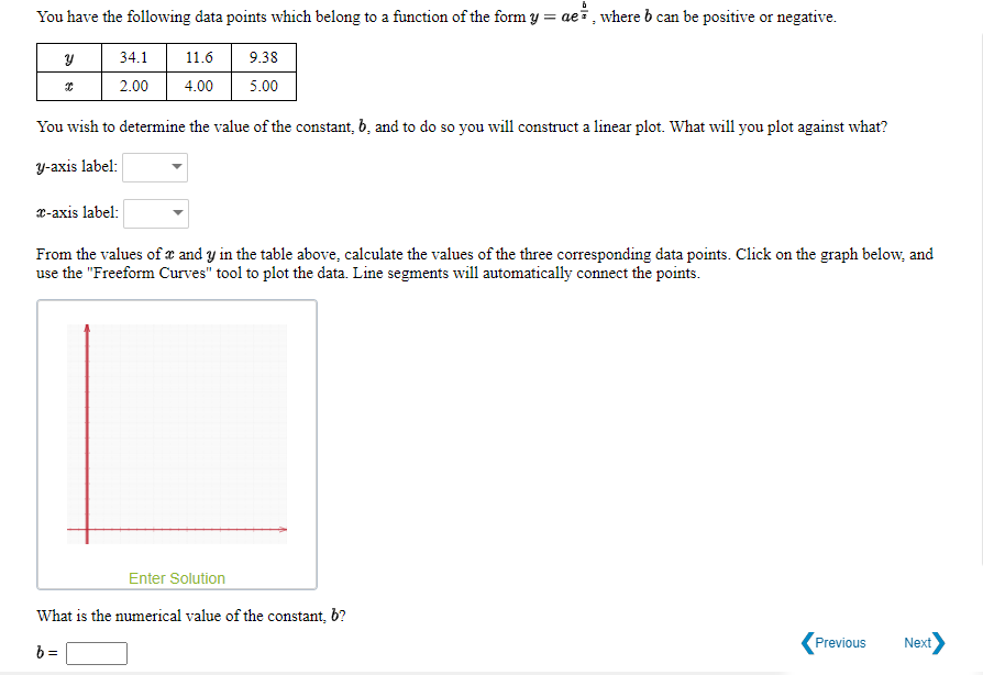 You have the following data points which belong to a function of the form y = aei, where b can be positive or negative.
34.1
11.6
9.38
2.00
4.00
5.00
You wish to determine the value of the constant, b, and to do so you will construct a linear plot. What will you plot against what?
Y-axis label:
x-axis label:
From the values of x and y in the table above, calculate the values of the three corresponding data points. Click on
use the "Freeform Curves" tool to plot the data. Line segments will automatically connect the points.
graph belo
Enter Solution
What is the numerical value of the constant, b?
Previous
Next
b =
