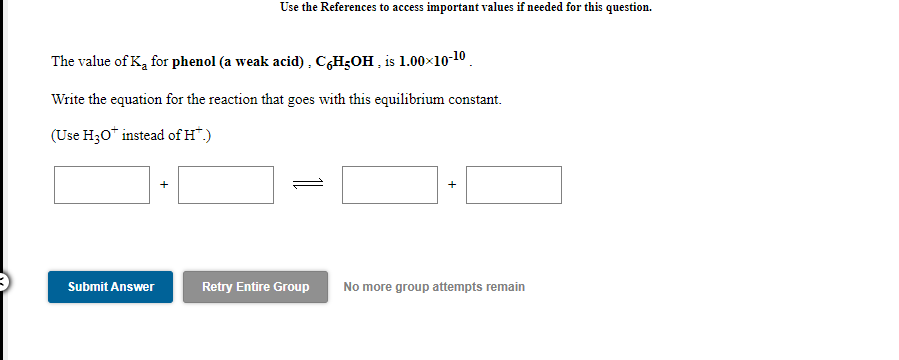 Use the References to access important values if needed for this question.
The value of K, for phenol (a weak acid) , C,H3OH , is 1.00×10-10.
Write the equation for the reaction that goes with this equilibrium constant.
(Use H30* instead of H*.)
Submit Answer
Retry Entire Group
No more group attempts remain
