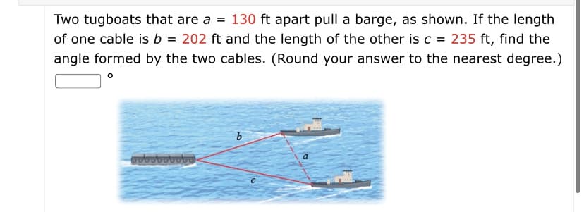 Two tugboats that are a = 130 ft apart pull a barge, as shown. If the length
of one cable is b = 202 ft and the length of the other is c = 235 ft, find the
angle formed by the two cables. (Round your answer to the nearest degree.)
agogogogao
a
