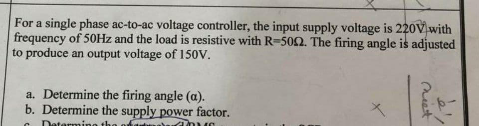 For a single phase ac-to-ac voltage controller, the input supply voltage is 220V with
frequency of 50HZ and the load is resistive with R=502. The firing angle is adjusted
to produce an output voltage of 150V.
a. Determine the firing angle (a).
b. Determine the supply power factor.
erm
neet
