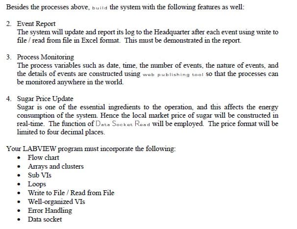 Besides the processes above, build the system with the following features as well:
2. Event Report
The system will update and report its log to the Headquarter after each event using write to
file/ read from file in Excel format. This must be demonstrated in the report.
3. Process Monitoring
The process variables such as date, time, the number of events, the nature of events, and
the details of events are constructed using web publishing tool so that the processes can
be monitored anywhere in the world.
4. Sugar Price Update
Sugar is one of the essential ingredients to the operation, and this affects the energy
consumption of the system. Hence the local market price of sugar will be constructed in
real-time. The function of Data Socket Read will be employed. The price format will be
limited to four decimal places.
Your LABVIEW program must incorporate the following:
• Flow chart
•
• Sub VIS
•
•
Arrays and clusters
Loops
Write to File / Read from File
• Well-organized VIs
•
•
Error Handling
Data socket