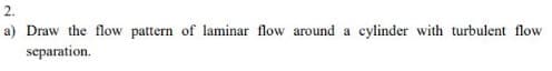 2.
a) Draw the flow pattern of laminar flow around a cylinder with turbulent flow
separation.
