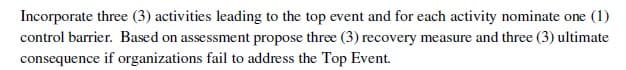 Incorporate three (3) activities leading to the top event and for each activity nominate one (1)
control barrier. Based on assessment propose three (3) recovery measure and three (3) ultimate
consequence if organizations fail to address the Top Event.