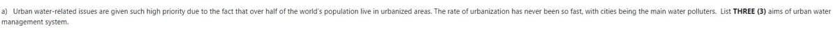 a) Urban water-related issues are given such high priority due to the fact that over half of the world's population live in urbanized areas. The rate of urbanization has never been so fast, with cities being the main water polluters. List THREE (3) aims of urban water
management system.
