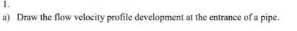 1.
a) Draw the flow velocity profile development at the entrance of a pipe.
