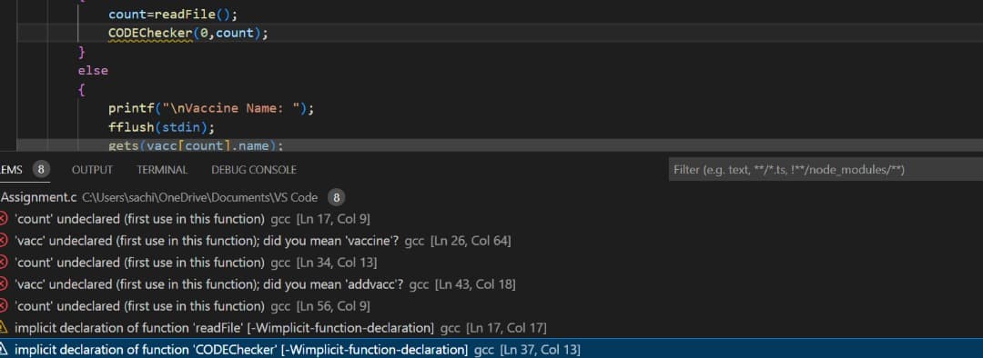 count=readFile();
CODEChecker (0,count);
}
else
{
printf("\nVaccine Name: ");
fflush(stdin);
gets (vacc[count].name):
EMS 8 OUTPUT TERMINAL DEBUG CONSOLE
Assignment.c C:\Users\sachi\OneDrive\Documents\VS Code 8
'count' undeclared (first use in this function) gcc [Ln 17, Col 9]
'vacc' undeclared (first use in this function); did you mean 'vaccine'? gcc [Ln 26, Col 64]
'count' undeclared (first use in this function) gcc [Ln 34, Col 13]
vacc' undeclared (first use in this function); did you mean 'addvacc'? gcc [Ln 43, Col 18]
'count' undeclared (first use in this function) gcc [Ln 56, Col 9]
A implicit declaration of function 'readFile' [-Wimplicit-function-declaration] gcc [Ln 17, Col 17]
A implicit declaration of function 'CODEChecker' [-Wimplicit-function-declaration] gcc [Ln 37, Col 13]
Filter (e.g. text, **/*.ts, !**/node_modules/**)