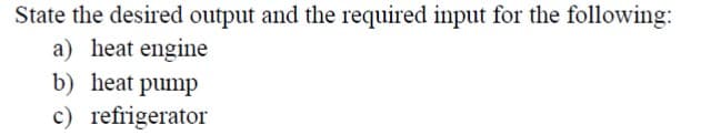 State the desired output and the required input for the following:
a) heat engine
b) heat pump
c) refrigerator
