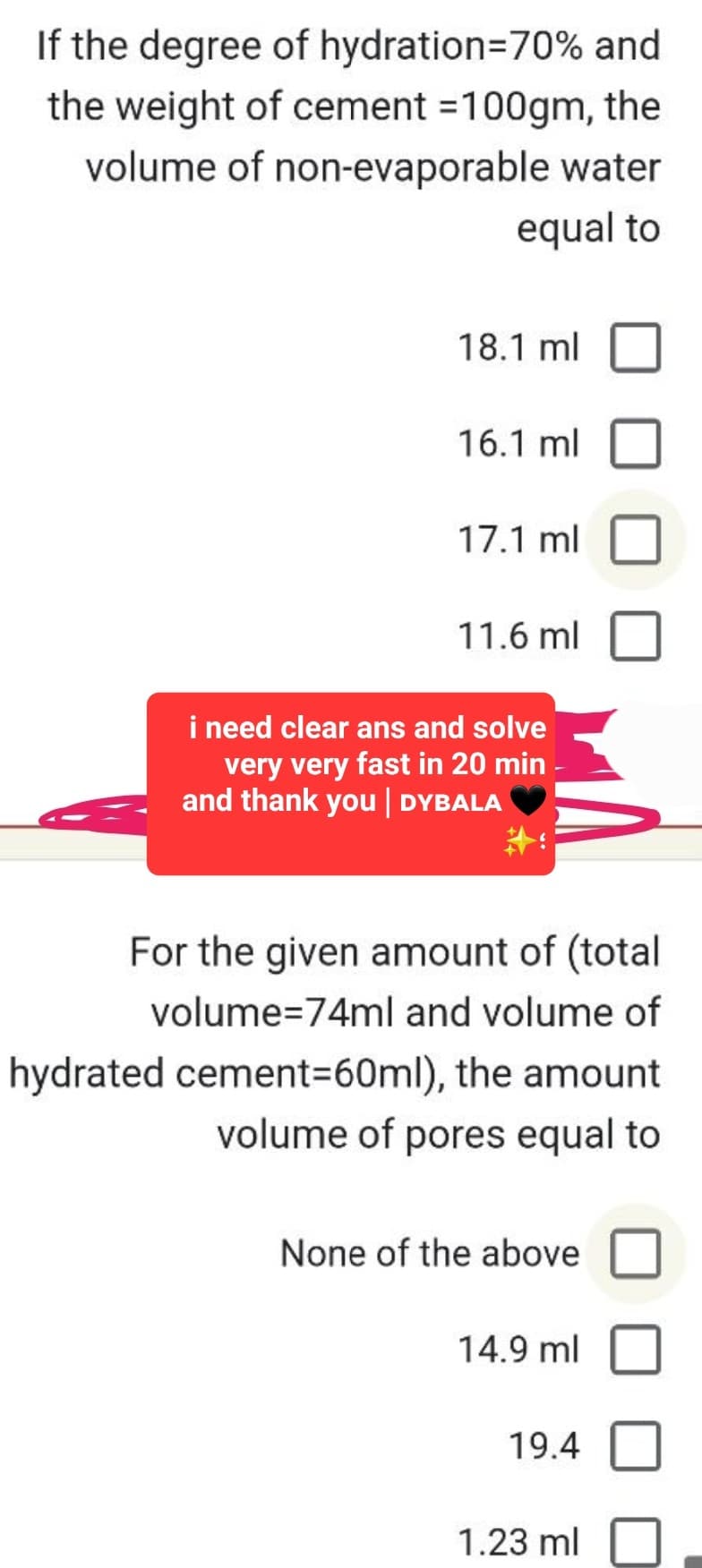 If the degree of hydration=70% and
the weight of cement =100gm, the
volume of non-evaporable water
equal to
18.1 ml
16.1 ml
17.1 ml
11.6 ml
i need clear ans and solve
very very fast in 20 min -
and thank you | DYBALA
For the given amount of (total
volume=74ml and volume of
hydrated cement=60ml), the amount
volume of pores equal to
None of the above
14.9 ml
19.4
1.23 ml