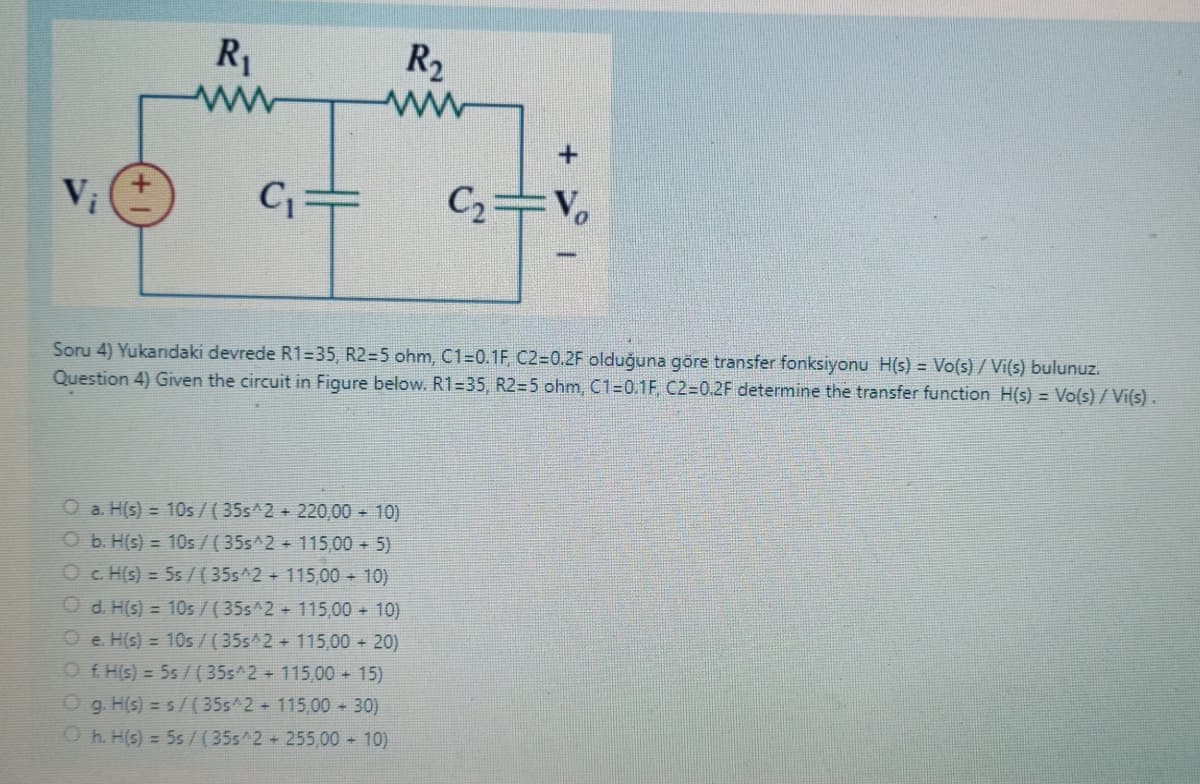 V¡
R₁
www
C₁
R₂
www
C₂=V₂
Soru 4) Yukandaki devrede R1-35, R2=5 ohm, C1=0.1F, C2=0.2F olduğuna göre transfer fonksiyonu H(s) = Vo(s)/ Vi(s) bulunuz.
Question 4) Given the circuit in Figure below. R1=35, R2=5 ohm, C1=0.1F, C2=0.2F determine the transfer function H(s) = Vo(s)/ Vi(s).
a. H(s) = 10s/ (35s^2 + 220,00 + 10)
Ob. H(s) = 10s/ (35s^2 + 115,00 + 5)
c. H(s) = 5s/(35s^2 + 115,00 + 10)
Od. H(s) = 10s/ (35s^2 + 115,00 + 10)
Oe. H(s) = 10s/ (35s^2 + 115,00 + 20)
Ⓒf. H(s) = 5s / (35s^2 + 115,00 + 15)
Og. H(s) = s/(35s^2 + 115,00 + 30)
Oh. H(s) = 5s / (35s^2 + 255,00 + 10)