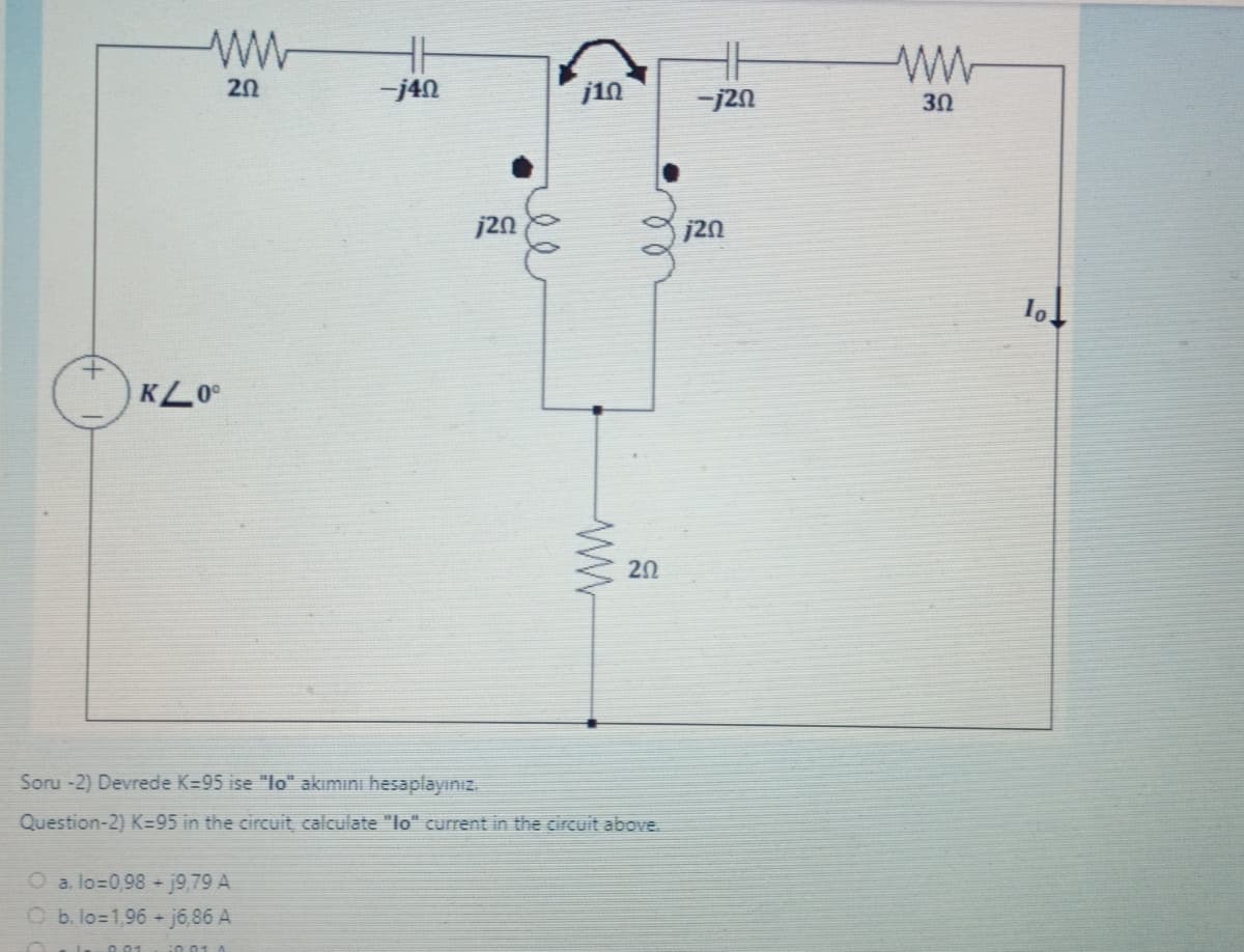 O
ww
20
KL00
-j40
a. lo=0,98 + 19,79 A
O b. lo=1,96+j6,86 A
j20
بعد
j10
ww
ле
202
Soru -2) Devrede K-95 ise "lo" akımını hesaplayınız.
Question-2) K-95 in the circuit, calculate "lo" current in the circuit above.
-j20
j20
ww
30
lo.