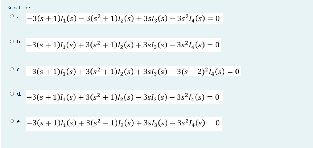 Select one:
-3(s + 1)4 (s) – 3(s² + 1)I½(s) + 3sl3(s) – 3s²l4(s) = 0
O a.
Ob.
-3(s + 1)4 (s) + 3(s² + 1)I½(s) + 3sl3(s) – 3s²I¼(s) = 0
Oa -3(s + 1)l,(s) + 3(s² + 1)l½(s) + 3sl3(s) – 3(s – 2)²I4(s) = 0
Od.
-3(s + 1)1, (s) + 3(s² + 1)l½(s) – 3sl3 (s) – 3s²14(s) = 0
O e. -3(s+ 1),(s) + 3(s² – 1)I½(s) + 3sl3(s) – 3s²I4(s) = 0
