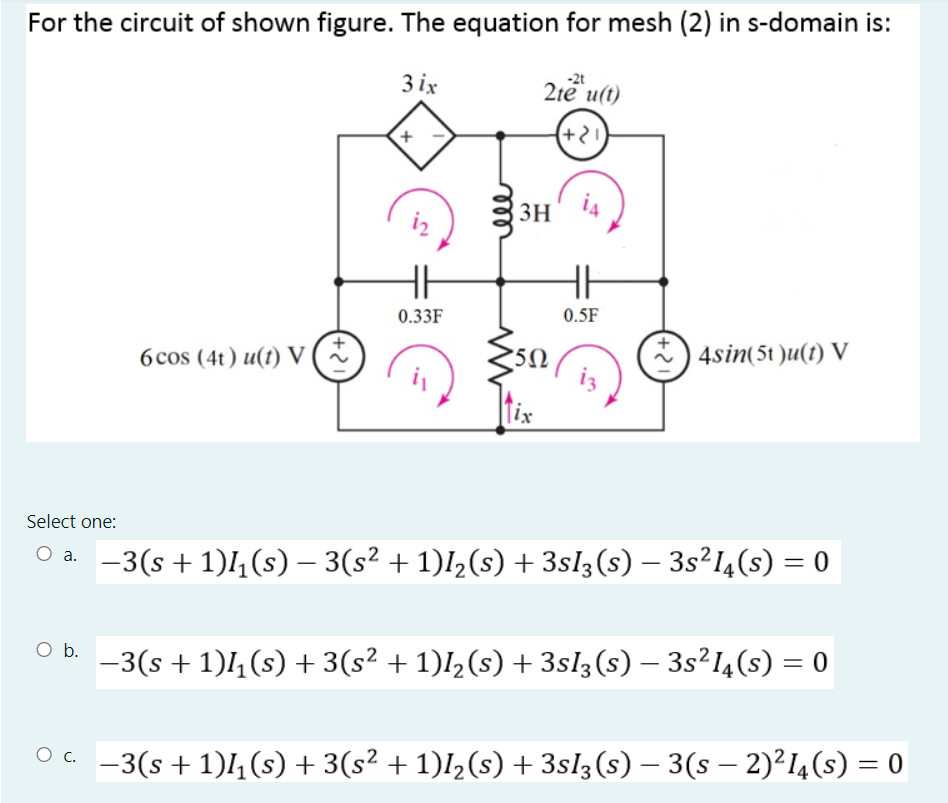 For the circuit of shown figure. The equation for mesh (2) in s-domain is:
3 ix
2te u(t)
-2t
(+2)
3H
iz
0.33F
0.5F
6cos (4t) u(1) v(%
*) 4sin(5t )u(1) V
Select one:
-3(s + 1)4(s) – 3(s² + 1)I½(s) + 3sl3(s) – 3s²I4(s) = 0
%3D
-3(s + 1)4(s) + 3(s² + 1)I½(s) + 3sl3(s) – 3s²I4(s) = 0
Oa -3(s+1)l,(s) + 3(s² + 1)I½(s) + 3sl3(s) – 3(s – 2)²I4(s) = 0
ell
