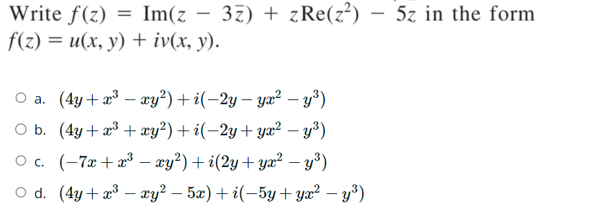 Write f(z)
=
Im(z
-
f(z) = u(x, y) + iv(x, y).
3z) zRe(z²) - 5z in the form
○ a. (4y+x³ − xy²) + i(−2y — yx² — y³)
-
-
O b. (4y+x3 + xy²) + i(−2y+yx² − y³)
-
○ c. (-7x+x³- xy²) + i(2y + yx² — y³)
-
○ d. (4y+x³ — xy² − 5x) + i(−5y + yx² — y³)
-
-