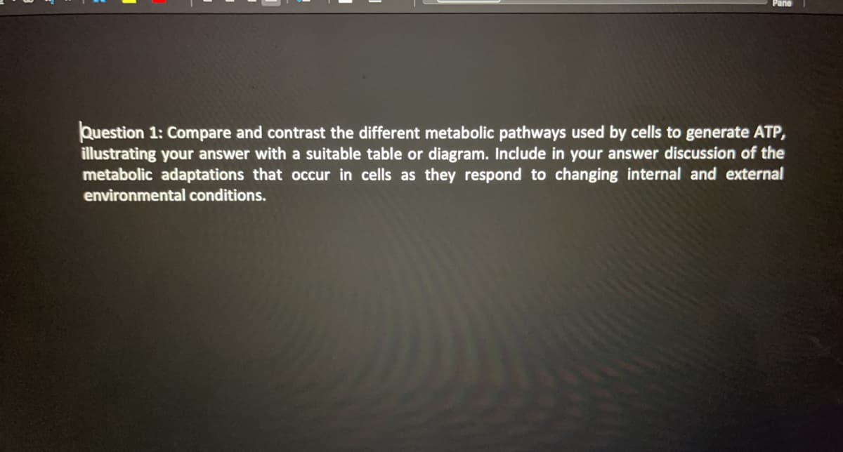 Pane
Question 1: Compare and contrast the different metabolic pathways used by cells to generate ATP,
illustrating your answer with a suitable table or diagram. Include in your answer discussion of the
metabolic adaptations that occur in cells as they respond to changing internal and external
environmental conditions.
