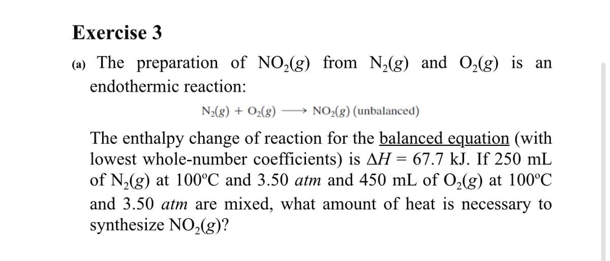 Exercise 3
(a) The preparation of NO,(g) from N,(g) and O,(g) is an
endothermic reaction:
N2(8) + O2(8)
NO>(8) (unbalanced)
The enthalpy change of reaction for the balanced equation (with
lowest whole-number coefficients) is AH = 67.7 kJ. If 250 mL
of N,(g) at 100°C and 3.50 atm and 450 mL of 0,(g) at 100°C
and 3.50 atm are mixed, what amount of heat is necessary to
synthesize NO,(g)?
