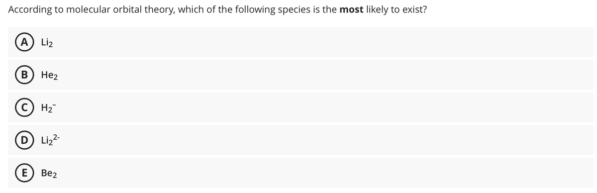 According to molecular orbital theory, which of the following species is the most likely to exist?
A Li₂
B He₂
C) H₂
E
Li₂²-
Be2