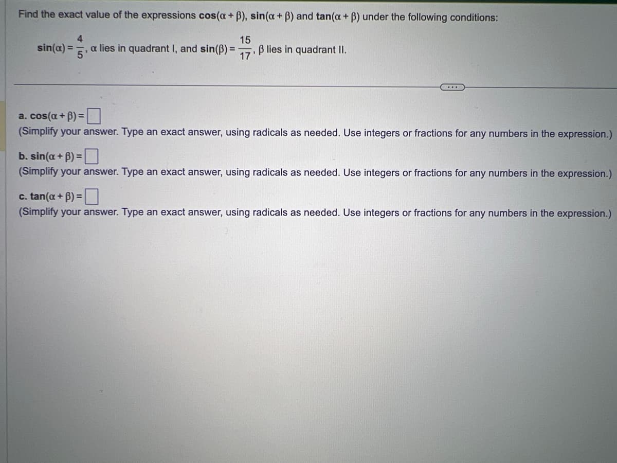 Find the exact value of the expressions cos(a +ß), sin(x + ß) and tan(a + ß) under the following conditions:
sin(x) =
4
15
5'
a lies in quadrant I, and sin(B) = 17 B lies in quadrant II.
a. cos(a + B)=
(Simplify your answer. Type an exact answer, using radicals as needed. Use integers or fractions for any numbers in the expression.)
b. sin(a + B) =
(Simplify your answer. Type an exact answer, using radicals as needed. Use integers or fractions for any numbers in the expression.)
c. tan(a + B) =
(Simplify your answer. Type an exact answer, using radicals as needed. Use integers or fractions for any numbers in the expression.)