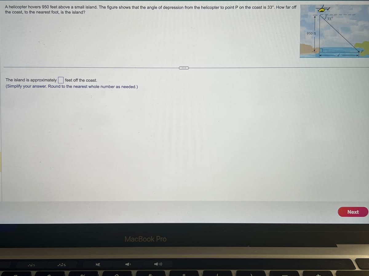 A helicopter hovers 950 feet above a small island. The figure shows that the angle of depression from the helicopter to point P on the coast is 33°. How far off
the coast, to the nearest foot, is the island?
The island is approximately feet off the coast.
(Simplify your answer. Round to the nearest whole number as needed.)
MacBook Pro
8.
…...
950 ft
Next