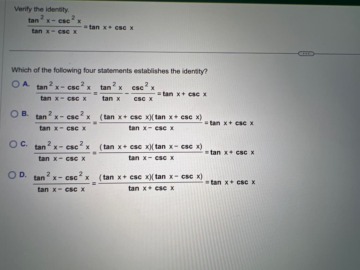 Verify the identity.
2
OB.
O C.
2
X- CSC X
tan
tan x-csc X
Which of the following four statements establishes the identity?
OA. tan ² x - csc ² x
2
=
tan x- csc X
O D.
= tan x + CSC X
2
2
2
sc² x
tan x- cSc
tan x- csc X
tan ² x-csc² x
tan x-csc X
2
tan
X-CSC X (tan x+ csc x)(tan x + csc x)
tan x- csc X
tan x- csc X
11
=
tan² x
tan x
=
csc ² x
2
CSC X
= tan x + csc X
(tan x+ csc x)(tan x- csc x)
tan x- csc X
(tan x+ csc x)(tan x- csc x)
tan x + csc X
= tan x + cSC X
= tan x + cSC X
= tan x + csc X